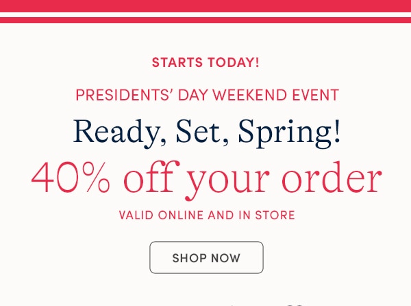 STARTS TODAY! PRESIDENTS' DAY WEEKEND EVENT, READY SET, SPRING! 40% OFF YOUR ORDER, VALID ONLINE AND IN STORE, SHOP NOW
