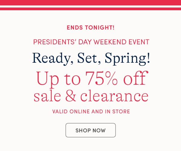 ENDS TONIGHT! PRESIDENTS' DAY WEEKEND EVENT, READY SET, SPRING! UP TO 75% OFF SALE & CLEARANCE, VALID ONLINE AND IN STORE, SHOP NOW