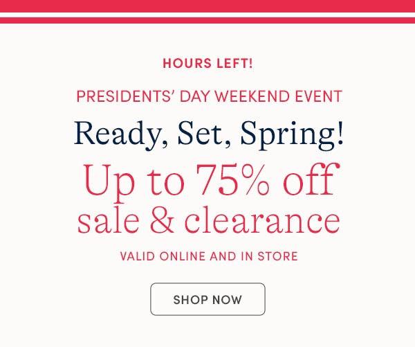 HOURS LEFT! PRESIDENTS' DAY WEEKEND EVENT, READY SET, SPRING! UP TO 75% OFF SALE & CLEARANCE, VALID ONLINE AND IN STORE, SHOP NOW